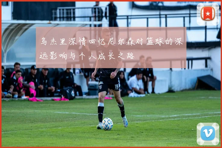 乌杰里深情回忆尼尔森对篮球的深远影响与个人成长之路